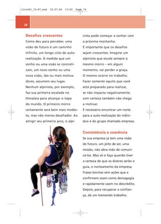 livro01_72-87_end   12.07.06   17:55   Page 74




 74


  Desafios crescentes                      nista pode começar a sonhar com
  Como deu para perceber, uma              a próxima montanha.
  visão de futuro é um caminho             É importante que os desafios
  infinito, um longo ciclo de auto-        sejam crescentes. Imagine um
  realização. À medida que um              alpinista que escale sempre o
  sonho ou uma visão se concreti-          mesmo morro – em algum
  zam, um novo sonho ou uma                momento, vai perder a graça.
  nova visão, tão ou mais motiva-          O mesmo ocorre no trabalho.
  dores, assumem seu lugar.                Fazer somente aquilo que você
  Nenhum alpinista, por exemplo,           está preparado para realizar,
  faz sua primeira escalada no             se não impacta negativamente,
  Himalaia para alcançar o topo            com certeza também não chega
  do mundo. O primeiro morro               a motivar.
  certamente será bem mais modes-          É necessário encontrar um norte
  to, mas não menos desafiador. Ao         para a auto-realização do indiví-
  atingir seu primeiro pico, o alpi-       duo e do grupo chamado empresa.


                                           Consistência e coerência
                                           Se sua empresa já tem uma visão
                                           de futuro, um jeito de ser, uma
                                           missão, não abra mão de comuni-
                                           cá-los. Mas só o faça quando tiver
                                           a certeza de que os dizeres serão o
                                           guia, o norteamento da empresa.
                                           Frases bonitas sem ações que a
                                           confirmem soam como demagogia
                                           e rapidamente caem no descrédito.
                                           Depois, para recuperar a confian-
                                           ça, dá um tremendo trabalho.
 