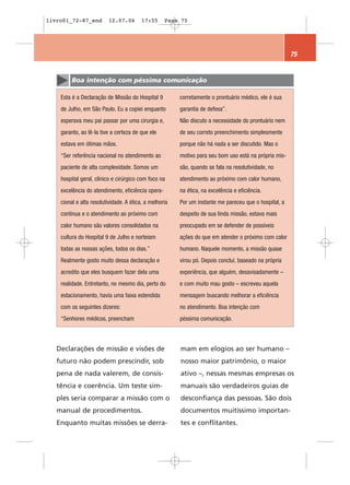 livro01_72-87_end        12.07.06        17:55     Page 75




                                                                                                       75


         Boa intenção com péssima comunicação

    Esta é a Declaração de Missão do Hospital 9         corretamente o prontuário médico, ele é sua
    de Julho, em São Paulo. Eu a copiei enquanto        garantia de defesa”.
    esperava meu pai passar por uma cirurgia e,         Não discuto a necessidade do prontuário nem
    garanto, ao lê-la tive a certeza de que ele         de seu correto preenchimento simplesmente
    estava em ótimas mãos.                              porque não há nada a ser discutido. Mas o
    “Ser referência nacional no atendimento ao          motivo para seu bom uso está na própria mis-
    paciente de alta complexidade. Somos um             são, quando se fala na resolutividade, no
    hospital geral, clínico e cirúrgico com foco na     atendimento ao próximo com calor humano,
    excelência do atendimento, eficiência opera-        na ética, na excelência e eficiência.
    cional e alta resolutividade. A ética, a melhoria   Por um instante me pareceu que o hospital, a
    contínua e o atendimento ao próximo com             despeito de sua linda missão, estava mais
    calor humano são valores consolidados na            preocupado em se defender de possíveis
    cultura do Hospital 9 de Julho e norteiam           ações do que em atender o próximo com calor
    todas as nossas ações, todos os dias.”              humano. Naquele momento, a missão quase
    Realmente gosto muito dessa declaração e            virou pó. Depois concluí, baseado na própria
    acredito que eles busquem fazer dela uma            experiência, que alguém, desavisadamente –
    realidade. Entretanto, no mesmo dia, perto do       e com muito mau gosto – escreveu aquela
    estacionamento, havia uma faixa estendida           mensagem buscando melhorar a eficiência
    com os seguintes dizeres:                           no atendimento. Boa intenção com
    “Senhores médicos, preencham                        péssima comunicação.



   Declarações de missão e visões de                    mam em elogios ao ser humano –
   futuro não podem prescindir, sob                     nosso maior patrimônio, o maior
   pena de nada valerem, de consis-                     ativo –, nessas mesmas empresas os
   tência e coerência. Um teste sim-                    manuais são verdadeiros guias de
   ples seria comparar a missão com o                   desconfiança das pessoas. São dois
   manual de procedimentos.                             documentos muitíssimo importan-
   Enquanto muitas missões se derra-                    tes e conflitantes.
 