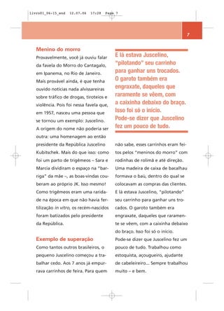 livro01_06-15_end   12.07.06   17:28    Page 7




                                                                                  7


   Menino do morro
   Provavelmente, você já ouviu falar       E lá estava Juscelino,
   da favela do Morro do Cantagalo,         “pilotando” seu carrinho
   em Ipanema, no Rio de Janeiro.           para ganhar uns trocados.
   Mais provável ainda, é que tenha         O garoto também era
   ouvido notícias nada alvissareiras       engraxate, daqueles que
   sobre tráfico de drogas, tiroteios e     raramente se vêem, com
   violência. Pois foi nessa favela que,    a caixinha debaixo do braço.
   em 1957, nasceu uma pessoa que           Isso foi só o início.
   se tornou um exemplo: Juscelino.         Pode-se dizer que Juscelino
   A origem do nome não poderia ser         fez um pouco de tudo.
   outra: uma homenagem ao então
   presidente da República Juscelino        não sabe, esses carrinhos eram fei-
   Kubitschek. Mais do que isso: como       tos pelos “meninos do morro” com
   foi um parto de trigêmeos – Sara e       rodinhas de rolimã e até direção.
   Marcia dividiram o espaço na “bar-       Uma madeira de caixa de bacalhau
   riga” da mãe –, as boas-vindas cou-      formava o baú, dentro do qual se
   beram ao próprio JK. Isso mesmo!         colocavam as compras das clientes.
   Como trigêmeos eram uma rarida-          E lá estava Juscelino, “pilotando”
   de na época em que não havia fer-        seu carrinho para ganhar uns tro-
   tilização in vitro, os recém-nascidos    cados. O garoto também era
   foram batizados pelo presidente          engraxate, daqueles que raramen-
   da República.                            te se vêem, com a caixinha debaixo
                                            do braço. Isso foi só o início.
   Exemplo de superação                     Pode-se dizer que Juscelino fez um
   Como tantos outros brasileiros, o        pouco de tudo. Trabalhou como
   pequeno Juscelino começou a tra-         estoquista, açougueiro, ajudante
   balhar cedo. Aos 7 anos já empur-        de cabeleireiro... Sempre trabalhou
   rava carrinhos de feira. Para quem       muito – e bem.
 