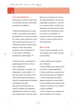livro01_88-93_end   12.07.06     18:28    Page 92




 92


   Fora dos holofotes                         (show de um homem só). Há que
   Vamos agora conferir o que é polí-         ter despreendimento, há que ter a
   tica de gerenciamento esclarecido,         capacidade de aplaudir e reconhe-
   de acordo com Maslow:                      cer o sucesso alheio. Um líder que
                                              impulsiona os outros para o suces-
   “Política de gerenciamento escla-          so sempre será reconhecido como
   recido: a que presume que todo o           um mentor, um exemplo, e o
   seu pessoal tem o impulso de reali-        sucesso de todos os seus seguido-
   zar; todo mundo prefere ter inicia-        res será o moto contínuo de sua
   tivas significantes do que ser um          auto-realização.
   colaborador passivo; todo mundo
   deseja se sentir importante,               Sim ou não
   necessário, útil, e orgulhoso de           E você, como se enquadra, como
   si, não existe a hierarquia                vê as pessoas a seu redor, em que
   dominância-subordinação.”18                você acredita?


   Comecemos com um paradoxo: o               • Você acredita que as pessoas
   grande papel do líder é sair de            são confiáveis?
   cena. Conflitante?                         • Você acredita que as pessoas bus-
   Já foi o tempo do “eu ganho, nós           cam dever e responsabilidade?
   empatamos e vocês perdem”. O               • Você acredita que as pessoas pro-
   líder que quiser ter sucesso e reco-       curam sentido para seu trabalho?
   nhecimento deve estar disposto a           • Você acredita que as pessoas
   investir na preparação de indivíduos       desejam aprender naturalmente?
   e da equipe. Para quê?                     • Você acredita que as pessoas não
   Para que ele não faça falta, no            resistem à mudança, mas resistem
   máximo, trabalhe nos bastidores,           a serem mudadas?
   exatamente ao contrário do que é           • Você acredita que as pessoas pre-
   preconizado como “one man show”            ferem trabalhar a ser ociosas?
 
