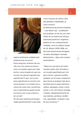 livro01_06-15_end   12.07.06   17:28   Page 9




                                                                                9


                                           nosso conjunto de valores, além
                                           das aptidões e habilidades, já
                                           nasce conosco?
                                           Os defensores da primeira hipótese
                                           – a da tábula rasa – acreditavam
                                           que qualquer um de nós, por inter-
                                           médio de um sistema de reforços
                                           (estímulos) positivos e negativos,
                                           poderia ter seu comportamento
                                           moldado, como na célebre citação
                                           de J.B. Watson (1878-1958), um
                                           dos mais proeminentes divulgado-
                                           res dessa abordagem chamada
   espécie totalmente moldada pelo         behaviorismo – algo como compor-
   ambiente que nos cerca?                 tamentalismo:
   Outra pergunta: teríamos nós nas-
   cido com uma mente em branco,           “Dêem-me uma dúzia de recém-
   como um quadro-negro sem nada           nascidos sadios, bem formados e
   escrito, numa situação em que nos-      um mundo especificado por mim
   sos pais nos educam segundo suas        para criá-los, e garanto escolher
   experiências? E que, com as pró-        qualquer um ao acaso e prepará-lo
   prias experiências no convívio com      para tornar-se qualquer tipo de es-
   outras pessoas e no contato com a       pecialista que eu possa selecionar –
   cultura de nosso meio, transforma-      médico, advogado, artista, comer-
   mos e preenchemos aquela mente          ciante, e, sim, até mesmo mendigo
   em branco com o que viríamos a          e ladrão, independentemente de
   ser um dia?                             seus talentos, pendores, tendên-
   Ou será que nascemos pré-progra-        cias, capacidades, vocações e raça
   mados geneticamente? E que todo         de seus ancestrais.”1
 