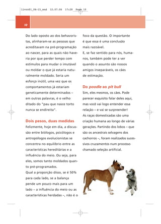 livro01_06-15_end   12.07.06   17:28   Page 10




 10


  Do lado oposto ao dos behavoris-         foco da questão. O importante
  tas, alinharam-se as pessoas que         é que essa é uma conclusão
  acreditavam na pré-programação           mais razoável.
  ao nascer, para as quais não have-       E, se faz sentido para nós, huma-
  ria por que perder tempo com             nos, também pode ter a ver
  estímulos para mudar o imutável          quando o assunto são nossos
  ou moldar o que já estaria natu-         amigos inseparáveis, os cães
  ralmente moldado. Seria um               de estimação.
  esforço inútil, uma vez que os
  comportamentos já estariam               Do poodle ao pit bull
  geneticamente determinados –             Sim, eles mesmos, os cães. Pode
  em outras palavras, é o velho            parecer esquisito falar deles aqui,
  ditado do “pau que nasce torto           mas você vai logo entender essa
  nunca se endireita”.                     relação – e vai se surpreender!
                                           As raças domesticadas são uma
  Dois pesos, duas medidas                 criação humana ao longo de várias
  Felizmente, hoje em dia, a discus-       gerações. Partindo dos lobos – que
  são entre biólogos, psicólogos e         são os ancestrais selvagens dos
  antropólogos evolucionistas se           cachorros –, foram realizados suces-
  concentra no equilíbrio entre as         sivos cruzamentos num processo
  características hereditárias e a         chamado seleção artificial.
  influência do meio. Ou seja, para
  eles, somos tanto moldados quan-
  to pré-programados.
  Qual a proporção disso, se é 50%
  para cada lado, se a balança
  pende um pouco mais para um
  lado – a influência do meio ou as
  características herdadas –, não é o
 