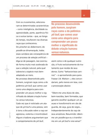 livro01_06-15_end   12.07.06   17:28   Page 11




                                                                                 11


   Com os cruzamentos, seleciona-
                                           No processo desenvolvido
   ram-se determinadas características
                                           pelo homem, surgiram
   – como inteligência, docilidade ou
                                           raças como a do polêmico
   agressividade, porte, aparência físi-
                                           pit bull, que vamos usar
   ca e outras tantas – que, ao longo
                                           como uma alegoria para
   do tempo, resultaram nas diversas
                                           compreender um pouco
   raças que conhecemos.
                                           melhor o significado do
   Do pinscher ao dobermann, do
                                           debate criação humana
   poodle ao dinamarquês, todos
                                           versus natureza.
   esses canídeos são conseqüência de
   um processo de seleção artificial –
   diga-se de passagem, isso ocorreu       assim como o de qualquer outro
   de forma muito mais acelerada do        cão, é fruto exclusivamente do tra-
   que a seleção natural, pela qual        tamento que recebe de seus
   sobrevive a espécie mais bem-           donos. Como “behavioristas cani-
   adaptada ao meio.                       nos” – e aproveitando para para-
   No processo desenvolvido pelo           frasear J.B. Watson –, eles concor-
   homem, surgiram raças como a do         dariam, pelo menos em tese, com
   polêmico pit bull, que vamos usar       a provocação abaixo:
   como uma alegoria para com-
   preender um pouco melhor o sig-         “Dêem-me uma dúzia de cães,
   nificado do debate criação huma-        bem-nascidos, bem formados, que
   na versus natureza.                     garanto escolher qualquer um ao
   Cada vez que é noticiado um ata-        acaso e transformá-lo em cão de
   que de pit bull a uma pessoa, vem       guarda, de caça, guia de cegos...
   à tona a discussão sobre a raça ser     Independentemente da raça de
   agressiva, violenta e incontrolável.    seus ancestrais. Resumindo: dêem-
   Alguns criadores argumentam que         me um poodle que eu o transfor-
   o comportamento do pit bull,            mo em um pit bull e vice-versa!”
 