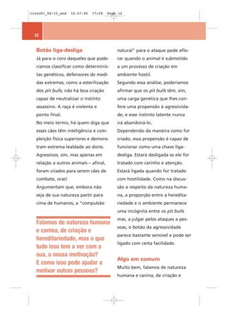 livro01_06-15_end   12.07.06   17:28   Page 12




 12


  Botão liga-desliga                       natural” para o ataque pode aflo-
  Já para o coro daqueles que pode-        rar quando o animal é submetido
  ríamos classificar como determinis-      a um processo de criação em
  tas genéticos, defensores de medi-       ambiente hostil.
  das extremas, como a esterilização       Segundo essa análise, poderíamos
  dos pit bulls, não há boa criação        afirmar que os pit bulls têm, sim,
  capaz de neutralizar o instinto          uma carga genética que lhes con-
  assassino. A raça é violenta e           fere uma propensão à agressivida-
  ponto final.                             de, e esse instinto latente nunca
  No meio termo, há quem diga que          irá abandoná-lo.
  esses cães têm inteligência e com-       Dependendo da maneira como for
  pleição física superiores e demons-      criado, essa propensão é capaz de
  tram extrema lealdade ao dono.           funcionar como uma chave liga-
  Agressivos, sim, mas apenas em           desliga. Estará desligada se ele for
  relação a outros animais – afinal,       tratado com carinho e atenção.
  foram criados para serem cães de         Estará ligada quando for tratado
  combate, oras!                           com hostilidade. Como na discus-
  Argumentam que, embora não               são a respeito da natureza huma-
  seja de sua natureza partir para         na, a proporção entre a heredita-
  cima de humanos, a “compulsão            riedade e o ambiente permanece
                                           uma incógnita entre os pit bulls
                                           mas, a julgar pelos ataques a pes-
  Falamos de natureza humana
                                           soas, o botão da agressividade
  e canina, de criação e
                                           parece bastante sensível e pode ser
  hereditariedade, mas o que
                                           ligado com certa facilidade.
  tudo isso tem a ver com a
  sua, a nossa motivação?
                                           Algo em comum
  E como isso pode ajudar a
                                           Muito bem, falamos de natureza
  motivar outras pessoas?
                                           humana e canina, de criação e
 