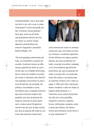 livro01_06-15_end   12.07.06   17:28     Page 13




                                                                                  13


   hereditariedade, mas o que tudo
   isso tem a ver com a sua, a nossa
   motivação? E como isso pode aju-
   dar a motivar outras pessoas?
   Será que, como os pit bulls,
   não guardamos dentro de nós,
   em maior ou menor escala,
   algumas características em
   comum? Segundo o jornalista                como mexericam sobre as mesmas
   Robert Wright, sim.                        coisas; por que, em todas as cultu-
                                              ras, homens e mulheres aparente-
   “Os antropólogos darwinistas de            mente diferem em alguns pontos
   hoje, ao estudarem os povos do             básicos; por que as pessoas em
   mundo, focalizam menos as dife-            todo o mundo se sentem culpadas,
   renças superficiais entre as cultu-        e em circunstâncias geralmente
   ras do que as unidades profundas.          previsíveis; por que as pessoas em
   Sob a colcha de retalhos mundial           todo o mundo têm um profundo
   de rituais e costumes, eles identifi-      senso de justiça, a tal ponto que
   cam padrões recorrentes na estru-          as máximas ‘O bem com o bem se
   tura da família, da amizade, de            paga’ e ‘Olho por olho, dente por
   política, moralidade e corte.              dente’ moldam a vida em todos os
   Acreditam que o traçado evolutivo          lugares deste planeta (...).
   dos seres humanos explica tais             Tomamos como certos elementos
   padrões: por que as pessoas de             da vida tais como gratidão,
   todas as culturas se preocupam             vergonha, remorso, orgulho,
   com o status social (freqüente-            honra, retribuição, empatia, amor
   mente mais do que se dão conta);           e assim por diante, da mesma
   por que as pessoas de todas as cul-        forma que tomamos como certo o
   turas não somente mexericam,               ar que respiramos.”2
 