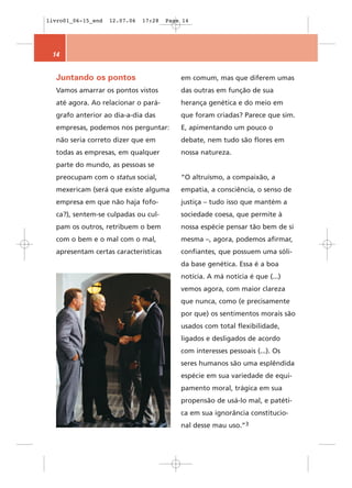 livro01_06-15_end   12.07.06   17:28   Page 14




 14


  Juntando os pontos                       em comum, mas que diferem umas
  Vamos amarrar os pontos vistos           das outras em função de sua
  até agora. Ao relacionar o pará-         herança genética e do meio em
  grafo anterior ao dia-a-dia das          que foram criadas? Parece que sim.
  empresas, podemos nos perguntar:         E, apimentando um pouco o
  não seria correto dizer que em           debate, nem tudo são flores em
  todas as empresas, em qualquer           nossa natureza.
  parte do mundo, as pessoas se
  preocupam com o status social,           “O altruísmo, a compaixão, a
  mexericam (será que existe alguma        empatia, a consciência, o senso de
  empresa em que não haja fofo-            justiça – tudo isso que mantém a
  ca?), sentem-se culpadas ou cul-         sociedade coesa, que permite à
  pam os outros, retribuem o bem           nossa espécie pensar tão bem de si
  com o bem e o mal com o mal,             mesma –, agora, podemos afirmar,
  apresentam certas características        confiantes, que possuem uma sóli-
                                           da base genética. Essa é a boa
                                           notícia. A má notícia é que (...)
                                           vemos agora, com maior clareza
                                           que nunca, como (e precisamente
                                           por que) os sentimentos morais são
                                           usados com total flexibilidade,
                                           ligados e desligados de acordo
                                           com interesses pessoais (...). Os
                                           seres humanos são uma esplêndida
                                           espécie em sua variedade de equi-
                                           pamento moral, trágica em sua
                                           propensão de usá-lo mal, e patéti-
                                           ca em sua ignorância constitucio-
                                           nal desse mau uso.”3
 