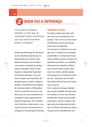 livro01_16-33_end   12.07.06   17:27    Page 16




 16



      2       QUEM FAZ A DIFERENÇA
  Como fazer as pessoas                     Vendedor famoso
  atingirem um alto grau de                 Faz algum tempo que este autor
  motivação? Existe uma fórmula             tem como banca preferida a Levi
  para que todos encontrem                  Queijos. “Seu” Levi é um dos ícones
  prazer no trabalho?                       do Mercado com seus quase qua-
                                            renta anos de dedicação.
                                            Em sua banca, fundada há cerca de
  O Mercado Municipal de São Paulo          dez anos, é notável a boa vontade,
  é um verdadeiro paraíso para os           a prontidão e a cortesia dos funcio-
  apaixonados por culinária. São            nários. Desde a primeira compra, fui
  dezenas de bancas que vendem              atendido por Aloísio, um vendedor
  uma imensa variedade de queijos,          extremamente simpático, falante,
  azeites, pescados, carnes, frutas,        que conhece todo mundo e que,
  legumes e especiarias impecavel-          como me contou, atende apenas
  mente bem-dispostas, com uma              entre quarenta a cinqüenta clientes
  ótima relação custo-benefício, dis-       por dia. Tudo para servi-los bem.
  putando palmo a palmo, pedido a           Sou testemunha de que ele cumpre
  pedido, a preferência dos milhares        com o que diz.
  de visitantes diários. O Mercadão,        Com o passar do tempo, descobri
  como é conhecido, tem fama tam-           que aquele vendedor tão atencioso
  bém pelos enormes sanduíches de           era também um dos mais famosos
  mortadela e pelos saborosíssimos          do Mercado. Aloísio já havia dado
  pastéis de bacalhau. Ali a competi-       entrevistas a jornais, revistas e até
  ção é ferrenha, e cada banca, à sua       aparecido em programas de televi-
  maneira, busca incansavelmente a          são. Os clientes, literalmente, fazem
  conquista e manutenção de clientes.       fila para serem atendidos por ele.
 