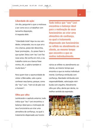 livro01_16-33_end     12.07.06   17:27    Page 17




                                                                                     17


   Liberdade de ação
                                              Tudo indica que “seu” Levi
   Um dia, perguntei o que o motivava
                                              encontrou o balanço ideal
   a ser como era e a trabalhar com
                                              para a motivação de seus
   tamanha disposição.
                                              funcionários ao criar uma
   A resposta dele:
                                              atmosfera de confiança,
                                              na qual o tratamento
   “Liberdade total! Aqui eu sou ven-
                                              dispensado aos funcionários
   dedor, comprador, sou eu que arru-
                                              se reflete no atendimento ao
   mo a banca, posso dar descontos,
                                              cliente, ao mesmo tempo
   fazer promoções... Eu posso fazer o
                                              que encontra o que os
   que quiser. Estou com ‘seu’ Levi faz
                                              motiva individualmente.
   nove anos. Ele confia em mim, e eu
   trabalho como se a banca fosse
   minha. Ah, o salário também é              nários se reflete no atendimento ao
   muito bom.”                                cliente, ao mesmo tempo que
                                              encontra o que os motiva individual-
   Para quem tiver a oportunidade de          mente. Confiança retribuída com
   visitar o Mercadão, vale a pena            confiança, liberdade retribuída com
   conhecer essa banca, porque, como          responsabilidade, valorização retri-
   diz “seu” Levi, “nem só de pão vive        buída com orgulho, literalmente
   o homem”.                                  olho por olho, dente por dente, no
                                              melhor sentido da expressão.
   Olho por olho
   Lembrando o capítulo anterior, tudo
   indica que “seu” Levi encontrou o
   balanço ideal para a motivação de
   seus funcionários ao criar uma
   atmosfera de confiança, na qual o
   tratamento dispensado aos funcio-
 