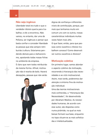 livro01_16-33_end   12.07.06   17:27   Page 18




 18


  Não seja ingênuo                         dignas de confiança e diferentes
  Liberdade total era tudo o que o         níveis de contribuição, porque, por
  vendedor Aloísio queria para tra-        mais que tenhamos muito em
  balhar, e ele a encontrou. Não           comum uns com os outros, nossas
  vamos, no entanto, dar uma de            características individuais muitas
  Poliana, ser ingênuos e pensar que       vezes falam mais alto.
  basta confiar e conceder liberdade       O que fazer, então, para que pes-
  às pessoas que elas sempre retri-        soas como Juscelino e Aloísio tra-
  buirão à altura. Estaríamos pen-         balhem conosco? Como desenvol-
  dendo demais para o behavioris-          ver outros Juscelinos e Aloísios?
  mo, apostando todas nossas fichas
  no ambiente da empresa.                  Motivação coletiva
  É claro que nem todos retribuirão        Em primeiro lugar, vamos abordar
  da mesma forma. Afinal, motiva-          o aspecto coletivo da motivação,
  ção não é receita de bolo. Haverá        recorrendo à hierarquia das neces-
  decepções, pessoas que não serão         sidades e ao ciclo motivacional.
                                           Assim, mais tarde, poderemos dar
                                           atenção à sintonia fina da motiva-
                                           ção individual.
                                           Uma das teorias motivacionais
                                           mais conhecidas, a “Hierarquia das
                                           Necessidades“, foi desenvolvida
                                           por Abraham Maslow. As necessi-
                                           dades humanas, de acordo com
                                           esse autor, são dispostas como
                                           numa pirâmide, na qual as mais
                                           baixas formam sua base, enquanto
                                           no topo situam-se as mais sofistica-
                                           das e intelectualizadas.
 