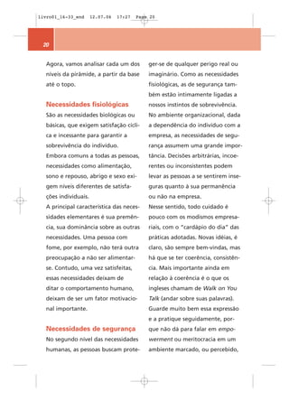 livro01_16-33_end     12.07.06   17:27   Page 20




 20


  Agora, vamos analisar cada um dos          ger-se de qualquer perigo real ou
  níveis da pirâmide, a partir da base       imaginário. Como as necessidades
  até o topo.                                fisiológicas, as de segurança tam-
                                             bém estão intimamente ligadas a
  Necessidades fisiológicas                  nossos instintos de sobrevivência.
  São as necessidades biológicas ou          No ambiente organizacional, dada
  básicas, que exigem satisfação cícli-      a dependência do indivíduo com a
  ca e incessante para garantir a            empresa, as necessidades de segu-
  sobrevivência do indivíduo.                rança assumem uma grande impor-
  Embora comuns a todas as pessoas,          tância. Decisões arbitrárias, incoe-
  necessidades como alimentação,             rentes ou inconsistentes podem
  sono e repouso, abrigo e sexo exi-         levar as pessoas a se sentirem inse-
  gem níveis diferentes de satisfa-          guras quanto à sua permanência
  ções individuais.                          ou não na empresa.
  A principal característica das neces-      Nesse sentido, todo cuidado é
  sidades elementares é sua premên-          pouco com os modismos empresa-
  cia, sua dominância sobre as outras        riais, com o “cardápio do dia” das
  necessidades. Uma pessoa com               práticas adotadas. Novas idéias, é
  fome, por exemplo, não terá outra          claro, são sempre bem-vindas, mas
  preocupação a não ser alimentar-           há que se ter coerência, consistên-
  se. Contudo, uma vez satisfeitas,          cia. Mais importante ainda em
  essas necessidades deixam de               relação à coerência é o que os
  ditar o comportamento humano,              ingleses chamam de Walk on You
  deixam de ser um fator motivacio-          Talk (andar sobre suas palavras).
  nal importante.                            Guarde muito bem essa expressão
                                             e a pratique seguidamente, por-
  Necessidades de segurança                  que não dá para falar em empo-
  No segundo nível das necessidades          werment ou meritocracia em um
  humanas, as pessoas buscam prote-          ambiente marcado, ou percebido,
 