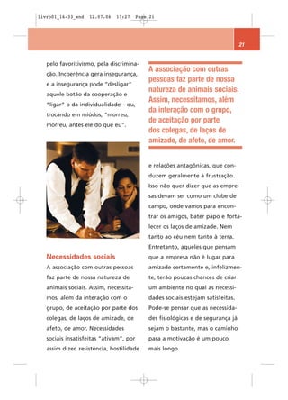 livro01_16-33_end   12.07.06   17:27     Page 21




                                                                                  21


   pelo favoritivismo, pela discrimina-
                                             A associação com outras
   ção. Incoerência gera insegurança,
                                             pessoas faz parte de nossa
   e a insegurança pode “desligar”
                                             natureza de animais sociais.
   aquele botão da cooperação e
                                             Assim, necessitamos, além
   “ligar” o da individualidade – ou,
                                             da interação com o grupo,
   trocando em miúdos, “morreu,
                                             de aceitação por parte
   morreu, antes ele do que eu”.
                                             dos colegas, de laços de
                                             amizade, de afeto, de amor.


                                             e relações antagônicas, que con-
                                             duzem geralmente à frustração.
                                             Isso não quer dizer que as empre-
                                             sas devam ser como um clube de
                                             campo, onde vamos para encon-
                                             trar os amigos, bater papo e forta-
                                             lecer os laços de amizade. Nem
                                             tanto ao céu nem tanto à terra.
                                             Entretanto, aqueles que pensam
   Necessidades sociais                      que a empresa não é lugar para
   A associação com outras pessoas           amizade certamente e, infelizmen-
   faz parte de nossa natureza de            te, terão poucas chances de criar
   animais sociais. Assim, necessita-        um ambiente no qual as necessi-
   mos, além da interação com o              dades sociais estejam satisfeitas.
   grupo, de aceitação por parte dos         Pode-se pensar que as necessida-
   colegas, de laços de amizade, de          des fisiológicas e de segurança já
   afeto, de amor. Necessidades              sejam o bastante, mas o caminho
   sociais insatisfeitas “ativam”, por       para a motivação é um pouco
   assim dizer, resistência, hostilidade     mais longo.
 