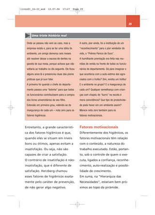 livro01_16-33_end         12.07.06      17:27    Page 25




                                                                                                     25


        Uma triste história real

    Onde se passou não vem ao caso, mas a             A outra, pior ainda, foi a instituição de um
    empresa existe e, para se ter uma idéia do        “reconhecimento” para o pior vendedor do
    ambiente, um amigo demorou seis meses             mês, o “Prêmio Penico de Ouro”.
    até resolver deixar a escova de dentes na         A humilhante premiação era feita nas reu-
    gaveta de sua mesa, porque achava que não         niões de venda na frente de todos os funcio-
    voltaria ao trabalho no dia seguinte. Ele ficou   nários do departamento. Dá para imaginar o
    alguns anos lá e presenciou duas das piores       que acontecia com a auto-estima dos agra-
    práticas que já ouvi falar.                       ciados com o troféu? Sim, existia um troféu!
    A primeira foi quando o chefe do departa-         E o ambiente no grupo? E a insegurança de
    mento passou uma “listinha” para que todos        cada um? Qualquer semelhança com crian-
    os funcionários contribuíssem para a compra       ças com chapéu de “burro” na escola é
    dos livros universitários de seu filho.           mera coincidência? Que tipo de produtivida-
    Extorsão em primeiro grau, valendo-se da          de pode haver em um ambiente assim?
    insegurança de cada um – nota zero para os        Merece nota zero também para os
    fatores higiênicos.                               fatores motivacionais.



   Entretanto, a grande característi-                 Fatores motivacionais
   ca dos fatores higiênicos é que,                   Diferentemente dos higiênicos, os
   quando eles se situam em níveis                    fatores motivacionais têm relação
   bons ou ótimos, apenas evitam a                    com o conteúdo, a natureza do
   insatisfação. Ou seja, não são                     trabalho executado. Estão, portan-
   capazes de criar a satisfação.                     to, sob o controle de quem o exe-
   O contrário de insatisfação é não-                 cuta, ligados a confiança, reconhe-
   insatisfação, que é diferente de                   cimento, auto-realização e possibi-
   satisfação. Herzberg chamou                        lidade de crescimento.
   esses fatores de higiênicos exata-                 Em suma, na “Hierarquia das
   mente pelo caráter de prevenção,                   Necessidades“, estariam bem pró-
   de não gerar algo negativo.                        ximos ao topo da pirâmide.
 