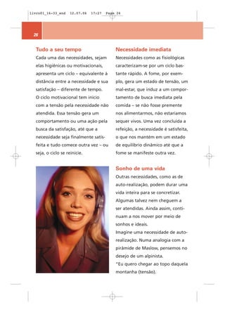 livro01_16-33_end   12.07.06   17:27   Page 26




 26


  Tudo a seu tempo                         Necessidade imediata
  Cada uma das necessidades, sejam         Necessidades como as fisiológicas
  elas higiênicas ou motivacionais,        caracterizam-se por um ciclo bas-
  apresenta um ciclo – equivalente à       tante rápido. A fome, por exem-
  distância entre a necessidade e sua      plo, gera um estado de tensão, um
  satisfação – diferente de tempo.         mal-estar, que induz a um compor-
  O ciclo motivacional tem início          tamento de busca imediata pela
  com a tensão pela necessidade não        comida – se não fosse premente
  atendida. Essa tensão gera um            nos alimentarmos, não estaríamos
  comportamento ou uma ação pela           sequer vivos. Uma vez concluída a
  busca da satisfação, até que a           refeição, a necessidade é satisfeita,
  necessidade seja finalmente satis-       o que nos mantém em um estado
  feita e tudo comece outra vez – ou       de equilíbrio dinâmico até que a
  seja, o ciclo se reinicie.               fome se manifeste outra vez.


                                           Sonho de uma vida
                                           Outras necessidades, como as de
                                           auto-realização, podem durar uma
                                           vida inteira para se concretizar.
                                           Algumas talvez nem cheguem a
                                           ser atendidas. Ainda assim, conti-
                                           nuam a nos mover por meio de
                                           sonhos e ideais.
                                           Imagine uma necessidade de auto-
                                           realização. Numa analogia com a
                                           pirâmide de Maslow, pensemos no
                                           desejo de um alpinista.
                                           “Eu quero chegar ao topo daquela
                                           montanha (tensão).
 