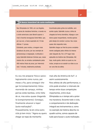 livro01_16-33_end        12.07.06     17:27      Page 27




                                                                                                     27


        A busca insaciável da auto-realização


    Nas Olimpíadas de 1984, em Los Angeles,          Incentivada pelos gritos da multidão, sem
    na prova de maratona feminina, o mundo viu       aceitar ajuda, Gabrielle cruzou a linha de
    a norte-americana Joan Benoit superar a          chegada de forma dramática, trôpega e com
    rival e favorita norueguesa Grete Waitz, que,    dores quase insuportáveis, movida apenas
    por sua vez, a havia superado em 10 das          pelo desejo de concluir a prova. Seu corpo
    últimas 11 provas.                               quase não respondia mais.
    Entretanto, para muitos, a imagem mais           Gabrielle chegou ao final da prova completa-
    duradoura da prova, por seu exemplo de           mente castigada pelos efeitos do intenso
    perseverança e resignação, é atribuída à         calor daquele dia. Foi o 37o lugar mais
    suíça Gabrielle Andersen-Scheiss que, nesse      aplaudido da história das Olimpíadas. Até
    mesmo dia, se arrastou cambaleante pelos         hoje, muita gente, dentre as quais eu me
    400 metros finais da prova, por interminá-       incluo, arrepia-se ao assistir ao vídeo ou ao
    veis 7 minutos, totalmente prostrada.            ver uma foto da atleta.




   Eu vou me preparar física e psico-                mais alta da América do Sul”, e
   logicamente como nunca, por                       assim sucessivamente.
   meses a fio, para conseguir che-                  Para atletas de alta performance, o
   gar lá (comportamento). Estou                     ciclo pode envolver o intervalo de
   morrendo de cansaço, minhas                       tempo entre duas competições
   pernas estão bambas, sinto falta                  importantes, entre duas
   de ar, mas estou quase chegando                   Olimpíadas ou o tempo até a próxi-
   lá (comportamento). Consegui,                     ma maratona. Durante todo o ciclo,
   finalmente alcancei o topo!                       o comportamento é de dedicação
   (auto-realização)”.                               integral aos treinamentos e, como
   Provavelmente, lá em cima outro                   no exemplo da história descrita no
   ciclo já tem início: “Agora eu quero              quadro acima, somos capazes de
   chegar ao topo da montanha                        tudo para buscar a auto-realização.
 