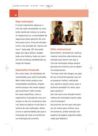 livro01_16-33_end   12.07.06   17:27   Page 28




 28


  Haja motivação!
  É muito importante observar o
  ciclo de cada necessidade na cons-
  tante tarefa de motivar os outros.
  A insegurança ou a necessidade de
  segurança pode aparecer de uma
  hora para outra, fruto de atitudes
  como a do exemplo do “penico de
  ouro” (veja pág. 25). Isso pode          Ciclo motivacional
  jogar por água abaixo, apagar            Reconhecer, recompensar, explicar,
  toda uma história, todo um cami-         mostrar caminhos alternativos são
  nho de confiança estabelecido ao         atitudes que fazem com que o
  longo do tempo.                          ciclo da motivação esteja sempre
                                           girando em sintonia com os objeti-
  Expectativa frustrada                    vos empresariais.
  Por outro lado, há satisfações de        “Se hoje você não chegou ao topo
  necessidades que serão frustradas.       de sua montanha pessoal, que tal
  Nem todos terão sempre suas              se preparar melhor, realizando
  necessidades satisfeitas, simples-       isso, aquilo e aquilo outro, para a
  mente porque não existe espaço           próxima escalada? Eu estou aqui
  para promover todo mundo.                para ajudá-lo.”
  Em casos específicos, como a             Isso não seria uma atitude mante-
  expectativa frustrada de uma pro-        nedora da motivação mesmo após
  moção ou de um incremento sala-          uma frustração?
  rial, deve-se explicar muito bem o       Da próxima vez em que você pen-
  motivo da não-realização. Assim,         sar em meios para motivar seus
  cria-se a oportunidade para que a        funcionários, preste atenção nos
  frustração de hoje se transforme         quadros da página seguinte elabo-
  na motivação de amanhã.                  rados por Maslow.7
 