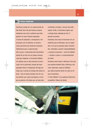 livro01_16-33_end        12.07.06      17:27         Page 31




                                                                                                         31


        O fator Edileide


    Aconteceu comigo em um supermercado de               combinada a entrega, o serviço não podia
    São Paulo. Num dia que fizemos compras,              esperar. Então, a funcionária sugeriu que
    estávamos sem carro e pedimos que entre-             a entrega fosse realizada por táxi. O
    gassem em casa. Ficamos esperando.                   gerente concordou.
    O tempo foi passando, e começamos a nos              Iniciativas como essa só funcionam em um
    preocupar com os laticínios, as carnes e             ambiente que as estimulam, que as respal-
    outros perecíveis que havíamos comprado.             dam e em que as pessoas sejam incentiva-
    Telefonamos para o supermercado.                     das, motivadas a assumir responsabilidades
    Dali a pouco, vi pela janela dois funcionários       e, quando as assumem – como fez Edileide
    saindo de um táxi com as nossas compras.             –, recebem o apoio e o comprometimento
    Logo que chegaram, a funcionária Edileide            da chefia.
    me explicou que eu não precisava me preo-            Iniciativas assim fazem a diferença. Para que
    cupar com os perecíveis, porque ela havia            sua empresa também faça a diferença, esti-
    guardado todos no refrigerador tão logo per-         mule, desenvolva, apóie as Edileides
    cebeu que o veículo de entrega não estava no         que estão presentes dentro de cada um de
    local – isso se chama iniciativa. Ela me con-        seus funcionários.
    tou também que, assim que ligamos, se diri-          O “fator Edileide” é um poderoso diferencial
    giu ao gerente e lhe disse que, se havia sido        competitivo. Palavra de cliente.
 
