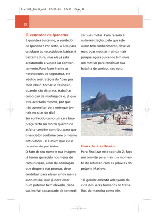livro01_16-33_end   12.07.06   17:27   Page 32




 32


   O vendedor de Ipanema                   zar suas metas. Com relação à
   E quanto a Juscelino, o vendedor        auto-realização, pelo que este
   de Ipanema? Por certo, a luta para      autor tem conhecimento, deve vir
   satisfazer as necessidades básicas é    mais boas notícias – ainda mais
   bastante dura, mas ele já está          porque agora Juscelino tem mais
   acostumado a superá-las constan-        um motivo para continuar sua
   temente. Para fazer frente às           batalha de sorrisos: seu neto.
   necessidades de segurança, ele
   adotou a estratégia do “pau pra
   toda obra”: tornar-se faxineiro
   quando não dá praia, trabalhar
   como gari de madrugada e, já que
   está acordado mesmo, por que
   não aproveitar para entregar jor-
   nais no raiar do dia?
   Ser conhecido como um cara boa-
   praça tanto no morro quanto no
   asfalto também contribui para que
   o vendedor continue com o mesmo
   entusiasmo – e é assim que ele é
   reconhecido por todos.                  Convite à reflexão
   O fato de seu nome e sua imagem         Para finalizar este capítulo 2, faço
   já terem aparecido nos meios de         um convite para mais um momen-
   comunicação, além da admiração          to de reflexão com as palavras do
   que desperta nas pessoas, deve          próprio Maslow.
   contribuir para elevar ainda mais a
   auto-estima, que já deve estar          “O gerenciamento adequado da
   num patamar bem elevado, dada           vida dos seres humanos no traba-
   sua incrível capacidade de concreti-    lho, da maneira como eles
 
