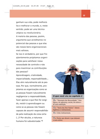 livro01_16-33_end   12.07.06   17:27   Page 33




                                                                                           33


   ganham sua vida, pode melhorá-
   los e melhorar o mundo, e, neste
   sentido, pode ser uma técnica
   utópica ou revolucionária.
   A maioria das pessoas, porém,
   argumenta que acreditamos no
   potencial das pessoas e que elas
   são nossos bens organizacionais
   mais valiosos.
   Se isso é verdadeiro, por que fre-
   qüentemente projetamos organi-
   zações para satisfazer nossa
   necessidade de controle e não
   para maximizar as contribuições
   das pessoas?
   Aprendizagem, criatividade,
   imparcialidade, responsabilidade...
   Elas vêm naturalmente até às pes-
   soas. Por que, normalmente, pro-
   jetamos as organizações como se
   as pessoas fossem naturalmente
   negligenciar a responsabilidade,          O que você viu no capítulo 2
   fazer apenas o que lhes for exigi-         1 > ”Hierarquia das Necessidades“: fisio-
                                             lógicas, de segurança, sociais, de estima e
   do, resistir à aprendizagem ou            de auto-realização.
   como se as pessoas não fossem              2 > ”Teoria dos Dois Fatores“: fatores
   capazes de assumir responsabilida-        higiênicos e motivacionais.
                                                 3 > Ciclos motivacionais.
   de pela realização da coisa certa
   (...)? Por séculos, a natureza             4 > Pontos que elevam e que abaixam
                                             a auto-estima.
   humana foi   subvalorizada.”8
 