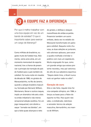 livro01_34-59_end   12.07.06   17:30   Page 34




 34



       3
       1      A EQUIPE FAZ A DIFERENÇA

  Por que é melhor trabalhar com           do ginásio, e defesas e ataques
  uma boa equipe em vez de um              maravilhosos de ambas as partes.
  bando de estrelas? O que é               Presenciei também um outro
  importante saber para exercer            embate, desta vez no estádio do
  um cargo de liderança?                   Maracanã transformado em palco
                                           para voleibol. Naquela noite chu-
                                           vosa, as duas seleções se juntaram,
  Como milhões de brasileiros, eu          sob calorosos aplausos, para secar
  gosto muito de futebol mas, feliz-       a quadra molhada e brindar o
  mente, vários anos atrás, em um          público com mais um espetáculo.
  momento memorável do esporte             Muito engraçado foi que, como
  nacional, tive a chance de presen-       um grande amigo que estava pre-
  ciar o princípio da transição do país    sente recordou, meu pai vaticinou
  do futebol para o país também do         do alto de sua sabedoria esportiva:
  voleibol. Foi numa noite em meados       “Depois deste time, o Brasil nunca
  da década de 1980, no ginásio do         mais vai ganhar nada no vôlei”.
  Maracanãzinho, no Rio de Janeiro,
  quando a seleção brasileira masculi-     Geração de ouro
  na, formada por Bernard, William,        Dito e não feito. Aquele time foi
  Montanaro, Renan e outros craques,       vice-campeão olímpico, em 1984, e
  impôs um dramático três sets a dois      lançou as bases para a febre do
  na então imbatível e não menos           esporte no País. Para quem não
  sensacional seleção soviética. Foi um    sabe, o endiabrado, talentoso
  jogo inesquecível, com direito a         e vencedor técnico da seleção
  saque “Jornada nas Estrelas”, em         masculina, Bernardinho, era reser-
  que a bola quase alcançava o teto        va de William.
 