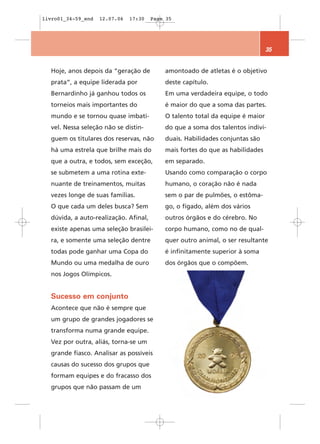 livro01_34-59_end   12.07.06   17:30   Page 35




                                                                               35


  Hoje, anos depois da “geração de         amontoado de atletas é o objetivo
  prata”, a equipe liderada por            deste capítulo.
  Bernardinho já ganhou todos os           Em uma verdadeira equipe, o todo
  torneios mais importantes do             é maior do que a soma das partes.
  mundo e se tornou quase imbatí-          O talento total da equipe é maior
  vel. Nessa seleção não se distin-        do que a soma dos talentos indivi-
  guem os titulares dos reservas, não      duais. Habilidades conjuntas são
  há uma estrela que brilhe mais do        mais fortes do que as habilidades
  que a outra, e todos, sem exceção,       em separado.
  se submetem a uma rotina exte-           Usando como comparação o corpo
  nuante de treinamentos, muitas           humano, o coração não é nada
  vezes longe de suas famílias.            sem o par de pulmões, o estôma-
  O que cada um deles busca? Sem           go, o fígado, além dos vários
  dúvida, a auto-realização. Afinal,       outros órgãos e do cérebro. No
  existe apenas uma seleção brasilei-      corpo humano, como no de qual-
  ra, e somente uma seleção dentre         quer outro animal, o ser resultante
  todas pode ganhar uma Copa do            é infinitamente superior à soma
  Mundo ou uma medalha de ouro             dos órgãos que o compõem.
  nos Jogos Olímpicos.


  Sucesso em conjunto
  Acontece que não é sempre que
  um grupo de grandes jogadores se
  transforma numa grande equipe.
  Vez por outra, aliás, torna-se um
  grande fiasco. Analisar as possíveis
  causas do sucesso dos grupos que
  formam equipes e do fracasso dos
  grupos que não passam de um
 