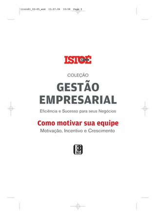 livro01_02-05_end   13.07.06   10:58   Page 2




                                 COLEÇÃO


              GESTÃO
            EMPRESARIAL
             Eficiência e Sucesso para seus Negócios


           Como motivar sua equipe
             Motivação, Incentivo e Crescimento
 