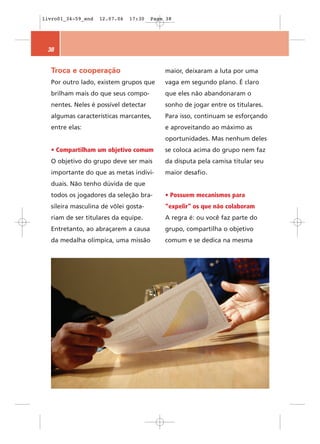 livro01_34-59_end   12.07.06   17:30   Page 38




 38


  Troca e cooperação                       maior, deixaram a luta por uma
  Por outro lado, existem grupos que       vaga em segundo plano. É claro
  brilham mais do que seus compo-          que eles não abandonaram o
  nentes. Neles é possível detectar        sonho de jogar entre os titulares.
  algumas características marcantes,       Para isso, continuam se esforçando
  entre elas:                              e aproveitando ao máximo as
                                           oportunidades. Mas nenhum deles
  • Compartilham um objetivo comum         se coloca acima do grupo nem faz
  O objetivo do grupo deve ser mais        da disputa pela camisa titular seu
  importante do que as metas indivi-       maior desafio.
  duais. Não tenho dúvida de que
  todos os jogadores da seleção bra-       • Possuem mecanismos para
  sileira masculina de vôlei gosta-        “expelir” os que não colaboram
  riam de ser titulares da equipe.         A regra é: ou você faz parte do
  Entretanto, ao abraçarem a causa         grupo, compartilha o objetivo
  da medalha olímpica, uma missão          comum e se dedica na mesma
 