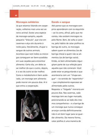 livro01_34-59_end   12.07.06   17:30   Page 40




 40


   Morcegos solidários                     Dando o sangue
   Já que estamos falando em coope-        Até parece que os morcegos-vam-
   ração, voltemos mais uma vez ao         piros aprenderam com os esquimós
   reino animal. Existe uma espécie        – sei lá como, afinal, pelo que me
   de morcego-vampiro, aquele              consta, não existem morcegos no
   pequeno “drácula”, que vive em          pólo Norte. Bem, de volta à caver-
   cavernas e alça vôo durante à           na, pelo hábito de catar piolhos na
   noite para, literalmente, chupar o      barriga do outro, os morcegos
   sangue de outros animais.               sabem quem se alimentou (os de
   Acontece que nem todos os morce-        barriga cheia) e quem não se ali-
   gos conseguem ser bem-sucedidos         mentou (os de barriga vazia).
   em suas caçadas para encontrar          Então, os bem alimentados regur-
   alimento. Certo dia, um deles se        gitam parte de sua refeição para
   sai melhor do que o outro, depois,      aqueles que não comeram. Você
   é a vez do outro se dar melhor.         pode estar se perguntando o que
   Como o metabolismo é bem acele-         aconteceria com um “chupa-san-
   rado, um morcego sem alimento           gue” – no sentido de “espertinho”
   pode morrer em poucos dias. Aí é        – que simplesmente esperasse ser
   que entra a cooperação.                 alimentado pelos outros.
                                           Resposta: o “folgado” morreria em
                                           poucos dias. Nas cavernas, cada
                                           morcego tem seu lugar marcado,
                                           posicionando-se ao lado dos mes-
                                           mos companheiros – e a barriga de
                                           um morcego que nunca consegue
                                           arranjar comida definitivamente
                                           não é um bom lugar para se guar-
                                           dar alimento. Da mesma forma,
                                           catar piolhos é uma maneira de
 