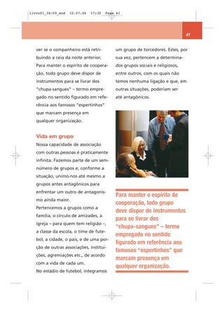 livro01_34-59_end   12.07.06   17:30   Page 41




                                                                              41


   ver se o companheiro está retri-        um grupo de torcedores. Estes, por
   buindo a ceia da noite anterior.        sua vez, pertencem a determina-
   Para manter o espírito de coopera-      dos grupos sociais e religiosos,
   ção, todo grupo deve dispor de          entre outros, com os quais não
   instrumentos para se livrar dos         temos nenhuma ligação e que, em
   “chupa-sangues” – termo empre-          outras situações, poderiam ser
   gado no sentido figurado em refe-       até antagônicos.
   rência aos famosos “espertinhos”
   que marcam presença em
   qualquer organização.


   Vida em grupo
   Nossa capacidade de associação
   com outras pessoas é praticamente
   infinita. Fazemos parte de um sem-
   número de grupos e, conforme a
   situação, unimo-nos até mesmo a
   grupos antes antagônicos para
   enfrentar um outro de antagonis-
                                           Para manter o espírito de
   mo ainda maior.
                                           cooperação, todo grupo
   Pertencemos a grupos como a
                                           deve dispor de instrumentos
   família, o círculo de amizades, a
                                           para se livrar dos
   igreja – para quem tem religião –,
                                           “chupa-sangues” – termo
   a classe da escola, o time de fute-
                                           empregado no sentido
   bol, a cidade, o país, e de uma por-
                                           figurado em referência aos
   ção de outras associações, institui-
                                           famosos “espertinhos” que
   ções, agremiações etc., de acordo
                                           marcam presença em
   com a vida de cada um.
                                           qualquer organização.
   No estádio de futebol, integramos
 