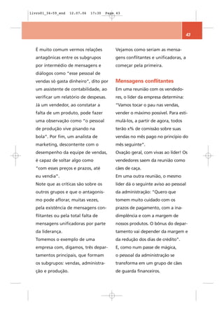 livro01_34-59_end   12.07.06   17:30   Page 43




                                                                                43


  É muito comum vermos relações            Vejamos como seriam as mensa-
  antagônicas entre os subgrupos           gens conflitantes e unificadoras, a
  por intermédio de mensagens e            começar pela primeira.
  diálogos como “esse pessoal de
  vendas só gasta dinheiro”, dito por      Mensagens conflitantes
  um assistente de contabilidade, ao       Em uma reunião com os vendedo-
  verificar um relatório de despesas.      res, o líder da empresa determina:
  Já um vendedor, ao constatar a           “Vamos tocar o pau nas vendas,
  falta de um produto, pode fazer          vender o máximo possível. Para esti-
  uma observação como “o pessoal           mulá-los, a partir de agora, todos
  de produção vive pisando na              terão x% de comissão sobre suas
  bola”. Por fim, um analista de           vendas no mês pago no princípio do
  marketing, descontente com o             mês seguinte”.
  desempenho da equipe de vendas,          Ovação geral, com vivas ao líder! Os
  é capaz de soltar algo como              vendedores saem da reunião como
  “com esses preços e prazos, até          cães de caça.
  eu vendia”.                              Em uma outra reunião, o mesmo
  Note que as críticas são sobre os        líder dá o seguinte aviso ao pessoal
  outros grupos e que o antagonis-         da administração: “Quero que
  mo pode aflorar, muitas vezes,           tomem muito cuidado com os
  pela existência de mensagens con-        prazos de pagamento, com a ina-
  flitantes ou pela total falta de         dimplência e com a margem de
  mensagens unificadoras por parte         nossos produtos. O bônus do depar-
  da liderança.                            tamento vai depender da margem e
  Tomemos o exemplo de uma                 da redução dos dias de crédito”.
  empresa com, digamos, três depar-        E, como num passe de mágica,
  tamentos principais, que formam          o pessoal da administração se
  os subgrupos: vendas, administra-        transforma em um grupo de cães
  ção e produção.                          de guarda financeiros.
 