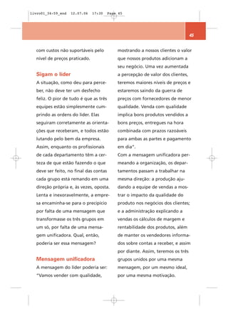livro01_34-59_end   12.07.06   17:30    Page 45




                                                                                 45


  com custos não suportáveis pelo           mostrando a nossos clientes o valor
  nível de preços praticado.                que nossos produtos adicionam a
                                            seu negócio. Uma vez aumentada
  Sigam o líder                             a percepção de valor dos clientes,
  A situação, como deu para perce-          teremos maiores níveis de preços e
  ber, não deve ter um desfecho             estaremos saindo da guerra de
  feliz. O pior de tudo é que as três       preços com fornecedores de menor
  equipes estão simplesmente cum-           qualidade. Venda com qualidade
  prindo as ordens do líder. Elas           implica bons produtos vendidos a
  seguiram corretamente as orienta-         bons preços, entregues na hora
  ções que receberam, e todos estão         combinada com prazos razoáveis
  lutando pelo bem da empresa.              para ambas as partes e pagamento
  Assim, enquanto os profissionais          em dia”.
  de cada departamento têm a cer-           Com a mensagem unificadora per-
  teza de que estão fazendo o que           meando a organização, os depar-
  deve ser feito, no final das contas       tamentos passam a trabalhar na
  cada grupo está remando em uma            mesma direção: a produção aju-
  direção própria e, às vezes, oposta.      dando a equipe de vendas a mos-
  Lenta e inexoravelmente, a empre-         trar o impacto da qualidade do
  sa encaminha-se para o precipício         produto nos negócios dos clientes;
  por falta de uma mensagem que             e a administração explicando a
  transformasse os três grupos em           vendas os cálculos de margem e
  um só, por falta de uma mensa-            rentabilidade dos produtos, além
  gem unificadora. Qual, então,             de manter os vendedores informa-
  poderia ser essa mensagem?                dos sobre contas a receber, e assim
                                            por diante. Assim, teremos os três
  Mensagem unificadora                      grupos unidos por uma mesma
  A mensagem do líder poderia ser:          mensagem, por um mesmo ideal,
  “Vamos vender com qualidade,              por uma mesma motivação.
 