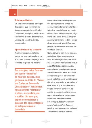 livro01_34-59_end   12.07.06   17:30   Page 46




 46


  Três experiências                        mento de contabilidade para cui-
  Em três oportunidades, participei        dar de orçamento e custos. Na
  de projetos que continham no             época, incomodava-me bastante o
  âmago um propósito unificador.           fato de a contabilidade ser consi-
  Como bons exemplos, não é neces-         derada meio incompreensível, algo
  sário omitir o nome das empresas.        como uma caixa-preta. A imagem
  Muito pelo contrário. Então,             que muitos tinham – e têm – desse
  vamos a elas.                            departamento é que ali fica uma
                                           porção de burocratas atolados em
  Apresentação do trabalho                 débitos e créditos.
  A primeira experiência foi no            Numa conversa com meus colegas,
  tempo em que eu trabalhava na            sugeri que deveríamos preparar
  AGA, meu primeiro emprego após           uma apresentação da contabilida-
  formado. Ingressei no departa-           de, cada um de nós falando de sua
                                           área. Montada a apresentação,
                                           marcaríamos reuniões com outras
   Em princípio, todos ficaram
                                           áreas da empresa. Esses encontros
   um pouco “cabreiros”
                                           não seriam apenas para mostrar
   de falar em público, mas
                                           nosso trabalho como também para
   gostaram da idéia do “Prazer
                                           discutir o que poderia ser melhora-
   em Conhecer. Somos da
                                           do e explicar que tipo de contri-
   Contabilidade”. Felizmente,
                                           buição tínhamos condições de
   nosso gerente “comprou”
                                           prestar a outros departamentos, e
   a idéia – na verdade, ele
                                           como o trabalho de outras áreas
   a aceitou tão bem que,
                                           impactava na contabilidade.
   depois de constatado o
                                           Em princípio, todos ficaram um
   sucesso das apresentações,
                                           pouco “cabreiros” de falar em
   se autoproclamou o
                                           público, mas gostaram da idéia do
   dono dela.
                                           “Prazer em Conhecer. Somos
 
