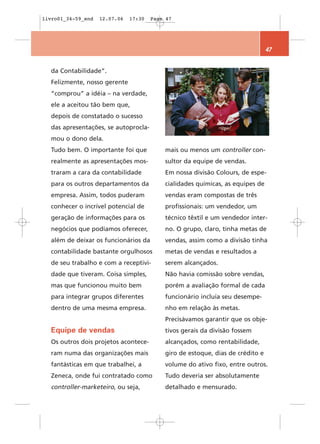 livro01_34-59_end   12.07.06   17:30   Page 47




                                                                                47


  da Contabilidade”.
  Felizmente, nosso gerente
  “comprou” a idéia – na verdade,
  ele a aceitou tão bem que,
  depois de constatado o sucesso
  das apresentações, se autoprocla-
  mou o dono dela.
  Tudo bem. O importante foi que           mais ou menos um controller con-
  realmente as apresentações mos-          sultor da equipe de vendas.
  traram a cara da contabilidade           Em nossa divisão Colours, de espe-
  para os outros departamentos da          cialidades químicas, as equipes de
  empresa. Assim, todos puderam            vendas eram compostas de três
  conhecer o incrível potencial de         profissionais: um vendedor, um
  geração de informações para os           técnico têxtil e um vendedor inter-
  negócios que podíamos oferecer,          no. O grupo, claro, tinha metas de
  além de deixar os funcionários da        vendas, assim como a divisão tinha
  contabilidade bastante orgulhosos        metas de vendas e resultados a
  de seu trabalho e com a receptivi-       serem alcançados.
  dade que tiveram. Coisa simples,         Não havia comissão sobre vendas,
  mas que funcionou muito bem              porém a avaliação formal de cada
  para integrar grupos diferentes          funcionário incluía seu desempe-
  dentro de uma mesma empresa.             nho em relação às metas.
                                           Precisávamos garantir que os obje-
  Equipe de vendas                         tivos gerais da divisão fossem
  Os outros dois projetos acontece-        alcançados, como rentabilidade,
  ram numa das organizações mais           giro de estoque, dias de crédito e
  fantásticas em que trabalhei, a          volume do ativo fixo, entre outros.
  Zeneca, onde fui contratado como         Tudo deveria ser absolutamente
  controller-marketeiro, ou seja,          detalhado e mensurado.
 