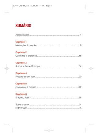 livro01_02-05_end      13.07.06     10:58    Page 3




  SUMÁRIO

  Apresentação...............................................................................4


  Capítulo 1
  Motivação: todos têm ..................................................................6


  Capítulo 2
  Quem faz a diferença .................................................................16


  Capítulo 3
  A equipe faz a diferença.............................................................34


  Capítulo 4
  Procura-se um líder....................................................................60


  Capítulo 5
  Comunicar é preciso ..................................................................72


  Capítulo 6
  E agora, José?...........................................................................88


  Sobre o autor.............................................................................94
  Referências ................................................................................95
 