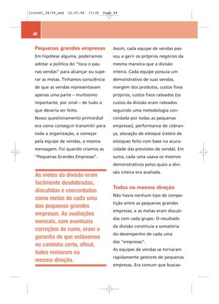 livro01_34-59_end   12.07.06   17:30   Page 48




 48


  Pequenas grandes empresas                Assim, cada equipe de vendas pas-
  Em hipótese alguma, poderíamos           sou a gerir os próprios negócios da
  adotar a política do “toca o pau         mesma maneira que a divisão
  nas vendas” para alcançar ou supe-       inteira. Cada equipe possuía um
  rar as metas. Tínhamos consciência       demonstrativo de suas vendas,
  de que as vendas representavam           margem dos produtos, custos fixos
  apenas uma parte – muitíssimo            próprios, custos fixos rateados (os
  importante, por sinal – de tudo o        custos da divisão eram rateados
  que deveria ser feito.                   seguindo uma metodologia con-
  Nosso questionamento primordial          cordada por todas as pequenas
  era como conseguir transmitir para       empresas), performance de cobran-
  toda a organização, a começar            ça, alocação de estoque (rateio de
  pela equipe de vendas, a mesma           estoques feito com base na acura-
  mensagem. Foi quando criamos as          cidade das previsões de venda). Em
  “Pequenas Grandes Empresas”.             suma, cada uma usava os mesmos
                                           demonstrativos pelos quais a divi-
                                           são inteira era avaliada.
   As metas da divisão eram
   facilmente desdobradas,
                                           Todos na mesma direção
   discutidas e concordadas
                                           Não havia nenhum tipo de compe-
   como metas de cada uma
                                           tição entre as pequenas grandes
   das pequenas grandes
                                           empresas, e as metas eram discuti-
   empresas. As avaliações
                                           das com cada grupo. O resultado
   mensais, com eventuais
                                           da divisão constituía a somatória
   correções de rumo, eram a
                                           do desempenho de cada uma
   garantia de que estávamos
                                           das “empresas”.
   no caminho certo, afinal,
                                           As equipes de vendas se tornaram
   todos remavam na
                                           rapidamente gestores de pequenas
   mesma direção.
                                           empresas. Era comum que buscas-
 