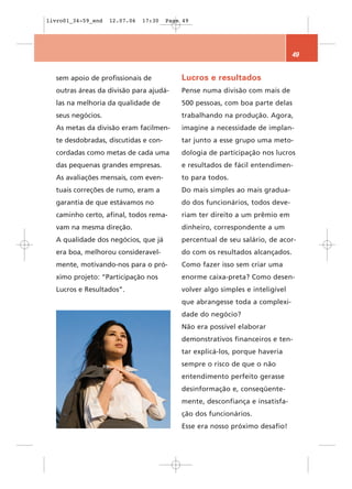 livro01_34-59_end   12.07.06   17:30   Page 49




                                                                               49


  sem apoio de profissionais de            Lucros e resultados
  outras áreas da divisão para ajudá-      Pense numa divisão com mais de
  las na melhoria da qualidade de          500 pessoas, com boa parte delas
  seus negócios.                           trabalhando na produção. Agora,
  As metas da divisão eram facilmen-       imagine a necessidade de implan-
  te desdobradas, discutidas e con-        tar junto a esse grupo uma meto-
  cordadas como metas de cada uma          dologia de participação nos lucros
  das pequenas grandes empresas.           e resultados de fácil entendimen-
  As avaliações mensais, com even-         to para todos.
  tuais correções de rumo, eram a          Do mais simples ao mais gradua-
  garantia de que estávamos no             do dos funcionários, todos deve-
  caminho certo, afinal, todos rema-       riam ter direito a um prêmio em
  vam na mesma direção.                    dinheiro, correspondente a um
  A qualidade dos negócios, que já         percentual de seu salário, de acor-
  era boa, melhorou consideravel-          do com os resultados alcançados.
  mente, motivando-nos para o pró-         Como fazer isso sem criar uma
  ximo projeto: “Participação nos          enorme caixa-preta? Como desen-
  Lucros e Resultados”.                    volver algo simples e inteligível
                                           que abrangesse toda a complexi-
                                           dade do negócio?
                                           Não era possível elaborar
                                           demonstrativos financeiros e ten-
                                           tar explicá-los, porque haveria
                                           sempre o risco de que o não
                                           entendimento perfeito gerasse
                                           desinformação e, conseqüente-
                                           mente, desconfiança e insatisfa-
                                           ção dos funcionários.
                                           Esse era nosso próximo desafio!
 