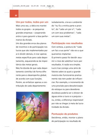 livro01_34-59_end   12.07.06   17:30    Page 50




 50


  Um por todos, todos por um                isoladamente, cria-se o ambiente
  Mais uma vez, a idéia era manter          do “eu fiz a minha parte e pron-
  todos os grupos – as pequenas             to”, do “cada um por si”, “cada
  grandes empresas – cooperando             um com seus problemas”, “cada
  entre si para garantir a boa perfor-      um com suas metas”.
  mance da divisão.
  Um dos grandes erros dos planos           Participação nos resultados
  de incentivo e de participação nos        Com certeza, a postura do “cada
  lucros que são implementados por          um faz a sua parte” não era a que
  aí é dividir demais, é criar apenas       queríamos implantar.
  metas específicas para cada depar-        O primeiro passo foi decidir assu-
  tamento, esquecendo-se da impor-          mir o risco de substituir lucro por
  tância das metas gerais.                  resultados. A razão era simples.
  Não há dúvida de que cada depar-          Lucro traz consigo uma série de
  tamento contribui de forma dife-          fatores sobre os quais a grande
  rente para o desempenho global,           maioria dos funcionários pratica-
  de acordo com suas funções.               mente não tem poder de influen-
  Porém, ao enfatizar apenas a con-         ciar. Por exemplo, o incremento de
  tribuição de cada departamento            uma provisão para desvalorização
                                            do estoque ou para devedores
                                            duvidosos poderia ser o divisor de
                                            águas entre o lucro e o prejuízo –
                                            ou, então, a diferença responsável
                                            por não se chegar à meta de lucra-
                                            tividade da divisão.


                                            Pontuação de produtos
                                            Decidimos, então, montar o plano
                                            de participação no resultado de
 
