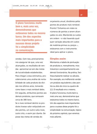 livro01_34-59_end   12.07.06   17:30   Page 51




                                                                                   51


                                           orçamento anual, dividimos pelos
   O plano funcionou muito
                                           pontos do produto mais rentável.
   bem e, mais uma vez,
                                           Pronto! Tínhamos em mãos os
   demonstramos que
                                           números de pontos a serem alcan-
   estávamos todos no mesmo
                                           çados no ano. Mantendo os custos
   barco. Um dos aspectos
                                           em ordem – e não havendo qual-
   mais importantes para o
                                           quer variação absurda em custos
   sucesso desse projeto
                                           de matérias-primas ou preços –,
   foi a simplicidade
                                           estávamos com o instrumento
   na comunicação.
                                           ideal para aplicar o plano.


  vendas. Com isso, precisaríamos          Simples assim
  nos assegurar de que, uma vez            Montamos a tabela de pontuação
  alcançados, os resultados de ven-        de produtos e, mensalmente, mos-
  das aproximar-se-iam das metas           trávamos o acompanhamento aos
  de lucratividade estabelecidas.          demais funcionários. Na prática, faci-
  Para chegar a essa estimativa, pro-      litava bastante realizar os cálculos.
  videnciamos uma análise de renta-        Por exemplo, era indiferente vender
  bilidade de cada produto da divi-        um produto equivalente a dez pon-
  são nos últimos anos, tomando            tos ou dois de cinco ou quatro de
  como base o mais rentável deles.         2,5. O resultado era o mesmo.
  Em seguida, atribuímos pontos aos        O plano funcionou muito bem e,
  demais produtos, que somavam             mais uma vez, demonstramos que
  cerca de 300 itens.                      estávamos todos no mesmo barco.
  Se o mais rentável dentre os pro-        Um dos aspectos mais importantes
  dutos tivesse valor estipulado em        para o sucesso desse projeto foi a
  dez pontos, um outro valia nove,         simplicidade na comunicação, tópico
  outro oito, e assim por diante. De       do próximo capítulo, que veremos
  posse das metas de vendas do             mais adiante.
 
