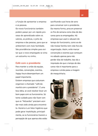 livro01_34-59_end   12.07.06   17:30    Page 53




                                                                                 53


  a função de apresentar a empresa          sacrificando suas horas de sono
  e as pessoas.                             para conversar com o presidente.
  Os novos funcionários também              Da mesma forma, procure preservar
  podem passar por um rápido pro-           os fins de semana como dias de des-
  cesso de aprendizado sobre os             canso para os empregados. Há
  valores, as práticas, o jeito da          empresas que usam e abusam do
  empresa e das pessoas, para que se        tempo do funcionário, como se ele
  ambientem com mais facilidade.            não tivesse família nem vida fora da
  São providências simples para evi-        organização. Assim, evite marcar
  tar que o novo empregado se sinta         convenções e eventos que começam
  um estranho no ninho.                     no sábado apenas para não
                                            perder dias de trabalho. Isso dá a
  Café com o presidente                     impressão de que o tempo de des-
  Para manter a união da equipe,            canso não é importante para a
  reuniões, convenções, eventos,            empresa e ainda passa a imagem
  happy hours desempenham um                de mesquinharia.
  papel importante.
  Existem empresas que costumam
  organizar o chamado “café-da-
  manhã com o presidente”. É uma
  boa idéia, se você resolver levar um
  bom papo com os funcionários. Só
  tome cuidado para não fazer com
  que os “felizardos” precisem acor-
  dar mais cedo ainda para encontrá-
  lo. Horário é um fator higiênico que
  pode gerar insatisfação, principal-
  mente, se os funcionários tiverem a
  percepção de que apenas eles estão
 
