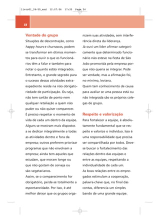 livro01_34-59_end   12.07.06   17:30   Page 54




 54


  Vontade do grupo                         nizem suas atividades, sem interfe-
  Situações de descontração, como          rência direta da liderança.
  happy hours e churrascos, podem          Já ouvi um líder afirmar categori-
  se transformar em ótimos momen-          camente que determinado funcio-
  tos para ouvir o que os funcioná-        nário não esteve na Festa de São
  rios têm a falar e também para           João promovida pela empresa por-
  notar o quanto estão integrados.         que não queria se integrar. Pode
  Entretanto, o grande segredo para        ser verdade, mas a afirmação foi,
  o sucesso dessas atividades extra-       no mínimo, leviana.
  expediente reside na não obrigato-       Quem tem conhecimento de causa
  riedade de participação. Ou seja,        para avaliar se uma pessoa está ou
  não tem cartão de ponto nem              não integrada são os próprios cole-
  qualquer retaliação a quem não           gas de grupo.
  puder ou não quiser comparecer.
  É preciso respeitar o momento de         Respeito e valorização
  vida de cada um dentro da equipe.        Para fortalecer a equipe, é absolu-
  Alguns se mostram mais dispostos         tamente fundamental que se res-
  a se dedicar integralmente a todas       peite e valorize o indivíduo. Isso é
  as atividades dentro e fora da           uma responsabilidade que precisa
  empresa; outros preferem priorizar       ser compartilhada por todos. Deve-
  programas que não envolvam a             se buscar o fortalecimento das
  empresa; ainda tem aqueles que           relações dentro das equipes e
  estudam, que moram longe ou              entre as equipes, respeitando a
  que não gostam de cerveja ou             individualidade de cada um.
  são vegetarianos.                        As boas relações entre os empre-
  Assim, se o comparecimento for           gados estimulam a cooperação,
  obrigatório, perde-se totalmente a       palavra-chave que, no final das
  espontaneidade. Por isso, é até          contas, diferencia um simples
  melhor deixar que os grupos orga-        bando de uma grande equipe.
 