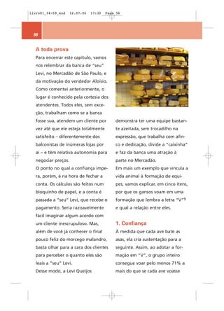 livro01_34-59_end    12.07.06   17:30   Page 56




 56


  A toda prova
  Para encerrar este capítulo, vamos
  nos relembrar da banca de “seu”
  Levi, no Mercadão de São Paulo, e
  da motivação do vendedor Aloísio.
  Como comentei anteriormente, o
  lugar é conhecido pela cortesia dos
  atendentes. Todos eles, sem exce-
  ção, trabalham como se a banca
  fosse sua, atendem um cliente por         demonstra ter uma equipe bastan-
  vez até que ele esteja totalmente         te azeitada, sem trocadilho na
  satisfeito – diferentemente dos           expressão, que trabalha com afin-
  balconistas de inúmeras lojas por         co e dedicação, divide a “caixinha”
  aí – e têm relativa autonomia para        e faz da banca uma atração à
  negociar preços.                          parte no Mercadão.
  O ponto no qual a confiança impe-         Em mais um exemplo que vincula a
  ra, porém, é na hora de fechar a          vida animal à formação de equi-
  conta. Os cálculos são feitos num         pes, vamos explicar, em cinco itens,
  bloquinho de papel, e a conta é           por que os gansos voam em uma
  passada a “seu” Levi, que recebe o        formação que lembra a letra “V”9
  pagamento. Seria razoavelmente            e qual a relação entre eles.
  fácil imaginar algum acordo com
  um cliente inescrupuloso. Mas,            1. Confiança
  além de você já conhecer o final          À medida que cada ave bate as
  pouco feliz do morcego malandro,          asas, ela cria sustentação para a
  basta olhar para a cara dos clientes      seguinte. Assim, ao adotar a for-
  para perceber o quanto eles são           mação em “V”, o grupo inteiro
  leais a “seu” Levi.                       consegue voar pelo menos 71% a
  Desse modo, a Levi Queijos                mais do que se cada ave voasse
 