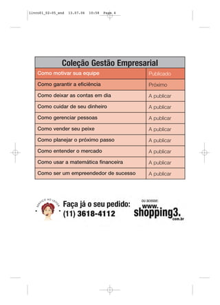 livro01_02-05_end   13.07.06   10:58   Page 4




               Coleção Gestão Empresarial
    Como motivar sua equipe                     Publicado

    Como garantir a eficiência                  Próximo

    Como deixar as contas em dia                A publicar

    Como cuidar de seu dinheiro                 A publicar

    Como gerenciar pessoas                      A publicar

    Como vender seu peixe                       A publicar

    Como planejar o próximo passo               A publicar

    Como entender o mercado                     A publicar

    Como usar a matemática financeira           A publicar

    Como ser um empreendedor de sucesso         A publicar
 