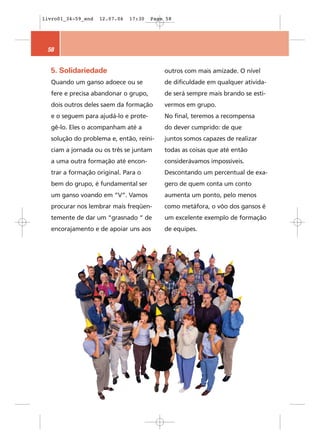 livro01_34-59_end   12.07.06   17:30   Page 58




 58


  5. Solidariedade                         outros com mais amizade. O nível
  Quando um ganso adoece ou se             de dificuldade em qualquer ativida-
  fere e precisa abandonar o grupo,        de será sempre mais brando se esti-
  dois outros deles saem da formação       vermos em grupo.
  e o seguem para ajudá-lo e prote-        No final, teremos a recompensa
  gê-lo. Eles o acompanham até a           do dever cumprido: de que
  solução do problema e, então, reini-     juntos somos capazes de realizar
  ciam a jornada ou os três se juntam      todas as coisas que até então
  a uma outra formação até encon-          considerávamos impossíveis.
  trar a formação original. Para o         Descontando um percentual de exa-
  bem do grupo, é fundamental ser          gero de quem conta um conto
  um ganso voando em “V”. Vamos            aumenta um ponto, pelo menos
  procurar nos lembrar mais freqüen-       como metáfora, o vôo dos gansos é
  temente de dar um “grasnado “ de         um excelente exemplo de formação
  encorajamento e de apoiar uns aos        de equipes.
 