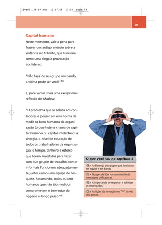 livro01_34-59_end   12.07.06    17:30   Page 59




                                                                                            59


  Capital humano
  Neste momento, vale a pena para-
  frasear um antigo anúncio sobre a
  violência no trânsito, que funciona
  como uma singela provocação
  aos líderes:


  “Não faça de seu grupo um bando,
  a vítima pode ser você!”10


  E, para variar, mais uma excepcional
  reflexão de Maslow:


  “O problema que se coloca aos con-
  tadores é pensar em uma forma de
  medir os bens humanos da organi-
  zação (o que hoje se chama de capi-
  tal humano ou capital intelectual): a
  sinergia, o nível de educação de
  todos os trabalhadores da organiza-
  ção, o tempo, dinheiro e esforço
  que foram investidos para fazer
                                              O que você viu no capítulo 3
  com que grupos de trabalho bons e
                                               1 > A diferença dos grupos que funcionam
  informais funcionem adequadamen-            em equipe e em bando.
  te juntos como uma equipe de bas-            2 > O papel do líder na transmissão de
  quete. Resumindo, todos os bens             mensagens unificadoras.
                                               3 > A importância de respeitar e valorizar
  humanos que não são medidos                 os empregados.
  comprometem o bem-estar do                   4 > As lições da formação em “V” do vôo
                                              dos gansos.
  negócio a longo   prazo.”11
 