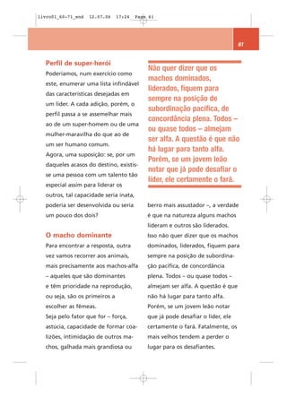 livro01_60-71_end   12.07.06    17:24   Page 61




                                                                                61


  Perfil de super-herói
                                            Não quer dizer que os
  Poderíamos, num exercício como
                                            machos dominados,
  este, enumerar uma lista infindável
                                            liderados, fiquem para
  das características desejadas em
                                            sempre na posição de
  um líder. A cada adição, porém, o
                                            subordinação pacífica, de
  perfil passa a se assemelhar mais
                                            concordância plena. Todos –
  ao de um super-homem ou de uma
                                            ou quase todos – almejam
  mulher-maravilha do que ao de
                                            ser alfa. A questão é que não
  um ser humano comum.
                                            há lugar para tanto alfa.
  Agora, uma suposição: se, por um
                                            Porém, se um jovem leão
  daqueles acasos do destino, existis-
                                            notar que já pode desafiar o
  se uma pessoa com um talento tão
                                            líder, ele certamente o fará.
  especial assim para liderar os
  outros, tal capacidade seria inata,
  poderia ser desenvolvida ou seria         berro mais assustador –, a verdade
  um pouco dos dois?                        é que na natureza alguns machos
                                            lideram e outros são liderados.
  O macho dominante                         Isso não quer dizer que os machos
  Para encontrar a resposta, outra          dominados, liderados, fiquem para
  vez vamos recorrer aos animais,           sempre na posição de subordina-
  mais precisamente aos machos-alfa         ção pacífica, de concordância
  – aqueles que são dominantes              plena. Todos – ou quase todos –
  e têm prioridade na reprodução,           almejam ser alfa. A questão é que
  ou seja, são os primeiros a               não há lugar para tanto alfa.
  escolher as fêmeas.                       Porém, se um jovem leão notar
  Seja pelo fator que for – força,          que já pode desafiar o líder, ele
  astúcia, capacidade de formar coa-        certamente o fará. Fatalmente, os
  lizões, intimidação de outros ma-         mais velhos tendem a perder o
  chos, galhada mais grandiosa ou           lugar para os desafiantes.
 