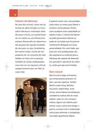 livro01_60-71_end   12.07.06   17:24   Page 62




 62


  Instinto de liderança                    É possível nascer com uma predispo-
  No caso dos animais, como não há         sição maior ou menor para liderar e
  escolas de administração ou livros       conduzir outras pessoas. Porém,
  sobre liderança e motivação volta-       como qualquer outra capacidade ou
  dos para a fauna, as características     talento inatos, o instinto de lideran-
  de um macho ou uma fêmea (sim,           ça pode permanecer latente ou
  existem fêmeas-alfa em determina-        pode ser um botão que fica perma-
  dos grupos) são aquelas herdadas         nentemente desligado em nossa
  de seus pais, ou seja, hereditárias.     personalidade. Por outro lado, pes-
  Do mesmo modo, muitos de nós             soas com uma predisposição não
  podemos ter um conjunto de habi-         tão expressiva ou evidente para a
  lidades no trato com as pessoas          liderança são capazes de desenvol-
  herdado de nossos antepassados,          ver, aprender e aprimorar seu talen-
  mas creio ser um equívoco afirmar        to, ainda que seja mais limitado.
  categoricamente que um líder já
  nasce líder.                             Dom natural
                                           Não há como negar, entretanto,
                                           que certas pessoas possuem um
                                           dom, que são especiais. Gandhi,
                                           Martin Luther King, Winston
                                           Churchill e Adolf Hitler, entre
                                           outros, foram líderes incontestáveis,
                                           verdadeiros machos-alfa de nossa
                                           espécie, cada um com crenças e
                                           valores, alguns com talento para
                                           semear a paz, outros para pregar a
                                           guerra, uns para criar a cooperação,
                                           outros para estimular a competição,
                                           mas todos igualmente líderes.
 
