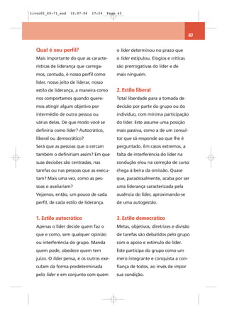 livro01_60-71_end   12.07.06   17:24     Page 63




                                                                                     63


  Qual é seu perfil?                         o líder determinou no prazo que
  Mais importante do que as caracte-         o líder estipulou. Elogios e críticas
  rísticas de liderança que carrega-         são prerrogativas do líder e de
  mos, contudo, é nosso perfil como          mais ninguém.
  líder, nosso jeito de liderar, nosso
  estilo de liderança, a maneira como        2. Estilo liberal
  nos comportamos quando quere-              Total liberdade para a tomada de
  mos atingir algum objetivo por             decisão por parte do grupo ou do
  intermédio de outra pessoa ou              indivíduo, com mínima participação
  várias delas. De que modo você se          do líder. Este assume uma posição
  definiria como líder? Autocrático,         mais passiva, como a de um consul-
  liberal ou democrático?                    tor que só responde ao que lhe é
  Será que as pessoas que o cercam           perguntado. Em casos extremos, a
  também o definiriam assim? Em que          falta de interferência do líder na
  suas decisões são centradas, nas           condução e/ou na correção de curso
  tarefas ou nas pessoas que as execu-       chega à beira da omissão. Quase
  tam? Mais uma vez, como as pes-            que, paradoxalmente, acaba por ser
  soas o avaliariam?                         uma liderança caracterizada pela
  Vejamos, então, um pouco de cada           ausência do líder, aproximando-se
  perfil, de cada estilo de liderança.       de uma autogestão.


  1. Estilo autocrático                      3. Estilo democrático
  Apenas o líder decide quem faz o           Metas, objetivos, diretrizes e divisão
  que e como, sem qualquer opinião           de tarefas são debatidos pelo grupo
  ou interferência do grupo. Manda           com o apoio e estímulo do líder.
  quem pode, obedece quem tem                Este participa do grupo como um
  juízo. O líder pensa, e os outros exe-     mero integrante e conquista a con-
  cutam da forma predeterminada              fiança de todos, ao invés de impor
  pelo líder e em conjunto com quem          sua condição.
 