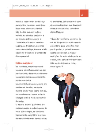 livro01_60-71_end   12.07.06   17:24   Page 65




                                                                              65


  menos o líder e mais a liderança         vá em frente, sem desanimar com
  autocrática, menos os subordina-         determinados sinais que devem vir
  dos e mais a liderança liberal.          de seus funcionários, como bem
  Não é à toa que, em todo o               alerta Maslow:
  mundo, há estudos, pesquisas e
  até mesmo prêmios, como o                “Quando você tenta se mover de
  “Great Place to Work” (Melhor            um estilo gerencial estritamente
  Lugar para Trabalhar), que mos-          autoritário para um estilo mais
  tram a estreita ligação entre a feli-    participativo, a primeira conse-
  cidade no trabalho e a lucrativida-      qüência de deixar as rígidas
  de empresarial.                          restrições de autoridade pode ser
                                           o caos, uma certa hostilidade con-
  Estilo maleável                          tida, destrutividade e coisas
  Na realidade, mesmo que você             desse tipo.”12
  tenha se identificado com um dos
  perfis citados, deve encará-lo como
  sua característica preponderante,
  porém não única.
  Idealmente há situações, como em
  momentos de crise, nas quais
  mesmo o líder mais liberal tem de,
  necessariamente, tomar pulso da
  situação como o mais autocrático
  de todos.
  O desafio é saber qual estilo é o
  mais adequado a cada situação. Se
  você, por exemplo, se considera
  ligeiramente autoritário e preten-
  der ter atitudes mais democráticas,
 