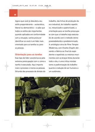 livro01_60-71_end   12.07.06   17:24    Page 66




 66


  Agora que você já descobriu seu           trabalho, das linhas de produção da
  estilo preponderante – autocrático,       era industrial, do trabalho repetiti-
  liberal ou democrático – e sabe que       vo, mecanizado e padronizado, a
  todos os estilos são importantes          orientação para as tarefas preocupa-
  quando aplicados em conformidade          se com que o trabalho seja executa-
  com a situação, vamos procurar            do de acordo com o método ótimo
  identificar se você é um líder mais       preestabelecido e predeterminado.
  orientado para as tarefas ou para         A antológica cena do filme Tempos
  as pessoas.                               Modernos, com Charles Chaplin dei-
                                            xando a fábrica ao final do expe-
  Orientação para as tarefas                diente e repetindo os mesmos movi-
  Esse tipo de líder caracteriza-se pela    mentos com os braços feitos durante
  extrema preocupação com o como a          todo o dia, é uma crítica mordaz
  tarefa é executada. Aqui importa          tanto à padronização do trabalho
  mais o processo e menos as pessoas.       quanto à redução do ser humano a
  Oriunda dos processos de divisão do       um autômato.
 