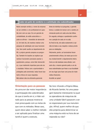 livro01_60-71_end        12.07.06       17:24     Page 67




                                                                                                     67


        Lobo em pele de cordeiro e a satisfação dos subordinados

    Neste exemplo verídico, o nome da empresa         Antes de distribuir as perguntas, o gerente
    vai ser omitido e o do profissional em ques-      tomou o cuidado de marcar com a caneta um
    tão nem vem ao caso. Era um gerente de            minúsculo ponto em cada uma das folhas.
    contabilidade, de estilo autocrático e –          Em seguida, entregou o questionário confor-
    pode-se afirmar – travestido de democráti-        me a posição de cada um na sala.
    co. Um belo dia, ele resolveu realizar uma        Ao final do dia, ele sabia exatamente a opi-
    pesquisa de satisfação com seus funcioná-         nião de todos a seu respeito e estava pronto
    rios. Sem pedir auxílio ao departamento de        para as retaliações.
    RH, o próprio gerente preparou as pergun-         Felizmente, porém, os funcionários foram
    tas. Também foi taxativo ao explicar que          unanimemente críticos, de modo que se tor-
    nenhum funcionário precisaria assinar o           nou inviável demitir o departamento inteiro.
    questionário, porque, como líder democráti-       Como se não bastasse essa atitude, num
    co, o que realmente importava para ele era        outro dia, o mesmo gerente pediu a um de
    o resultado. Felizes com a oportunidade e         seus subordinados que fosse a sua faculdade
    protegidos pelo anonimato, todos foram bas-       em seu lugar para fazer uma prova de mate-
    tante críticos em suas respostas.                 mática financeira.
    Mal sabiam eles da artimanha gerencial.           Acredite se quiser!



  Orientação para as pessoas                          No livro Virando a Própria Mesa,
  Ao procurar dar maior importância                   de Ricardo Semler, há uma passa-
  à participação dos subordinados                     gem bastante interessante na qual
  do que à tarefa em si, o líder vol-                 os operadores de máquinas de
  tado para as pessoas mostra-se                      uma unidade fabril passaram a ser
  mais preocupado com as metas do                     os responsáveis por sua manuten-
  que com os métodos. Nesse caso,                     ção. Afinal, quem melhor do que
  quem deve saber o melhor método                     eles próprios para determinar se
  a ser aplicado para finalizar uma                   uma máquina está na hora de ser
  tarefa é quem a executa.                            reparada ou não?
 