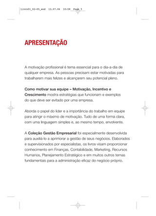 livro01_02-05_end   13.07.06   10:58   Page 5




  APRESENTAÇÃO


  A motivação profissional é tema essencial para o dia-a-dia de
  qualquer empresa. As pessoas precisam estar motivadas para
  trabalharem mais felizes e alcançarem seu potencial pleno.


  Como motivar sua equipe – Motivação, Incentivo e
  Crescimento mostra estratégias que funcionam e exemplos
  do que deve ser evitado por uma empresa.


  Aborda o papel do líder e a importância do trabalho em equipe
  para atingir o máximo de motivação. Tudo de uma forma clara,
  com uma linguagem simples e, ao mesmo tempo, envolvente.


  A Coleção Gestão Empresarial foi especialmente desenvolvida
  para auxiliá-lo a aprimorar a gestão de seus negócios. Elaborados
  e supervisionados por especialistas, os livros visam proporcionar
  conhecimento em Finanças, Contabilidade, Marketing, Recursos
  Humanos, Planejamento Estratégico e em muitos outros temas
  fundamentais para a administração eficaz do negócio próprio.
 